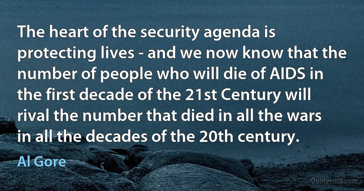 The heart of the security agenda is protecting lives - and we now know that the number of people who will die of AIDS in the first decade of the 21st Century will rival the number that died in all the wars in all the decades of the 20th century. (Al Gore)