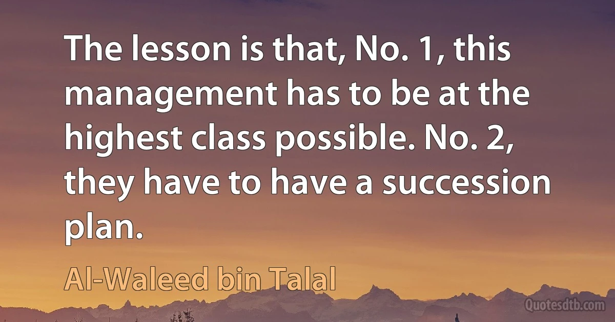 The lesson is that, No. 1, this management has to be at the highest class possible. No. 2, they have to have a succession plan. (Al-Waleed bin Talal)