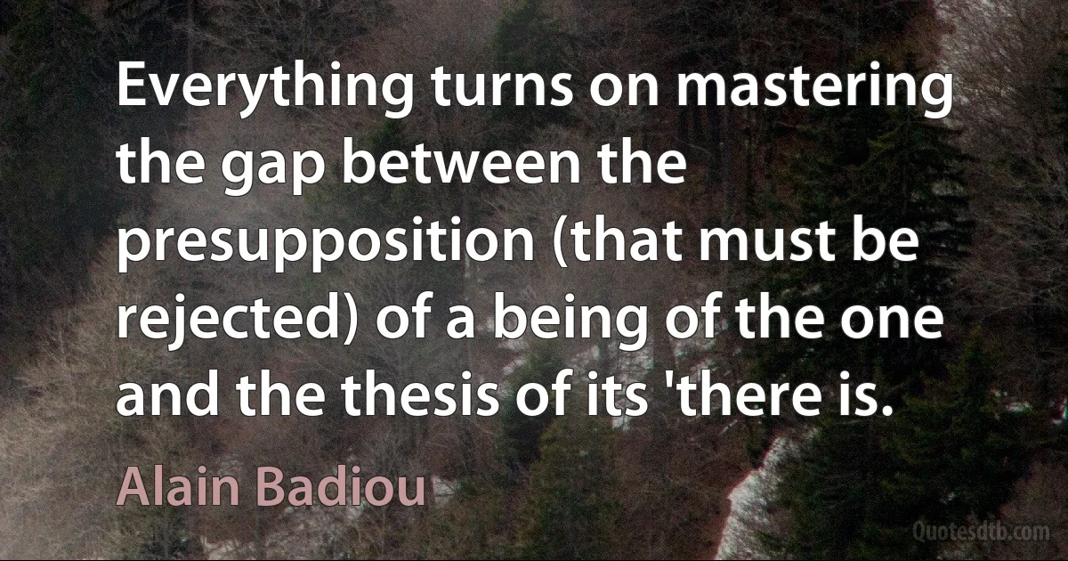 Everything turns on mastering the gap between the presupposition (that must be rejected) of a being of the one and the thesis of its 'there is. (Alain Badiou)