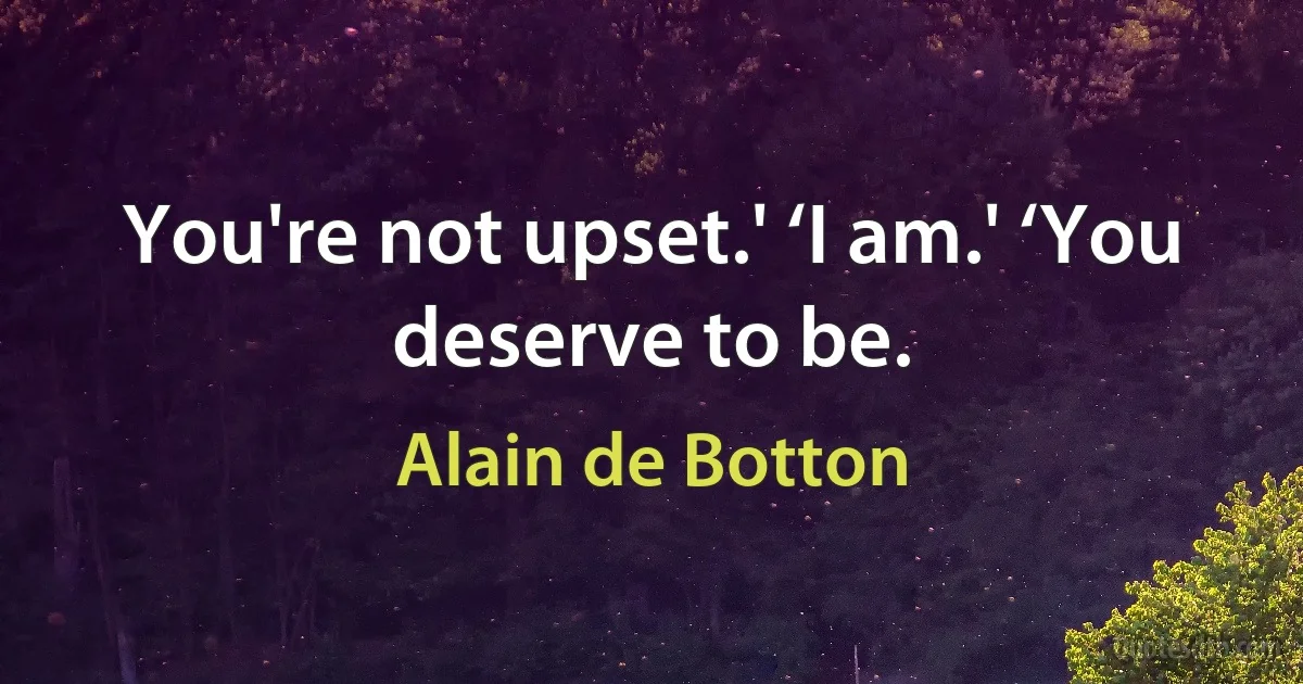 You're not upset.' ‘I am.' ‘You deserve to be. (Alain de Botton)