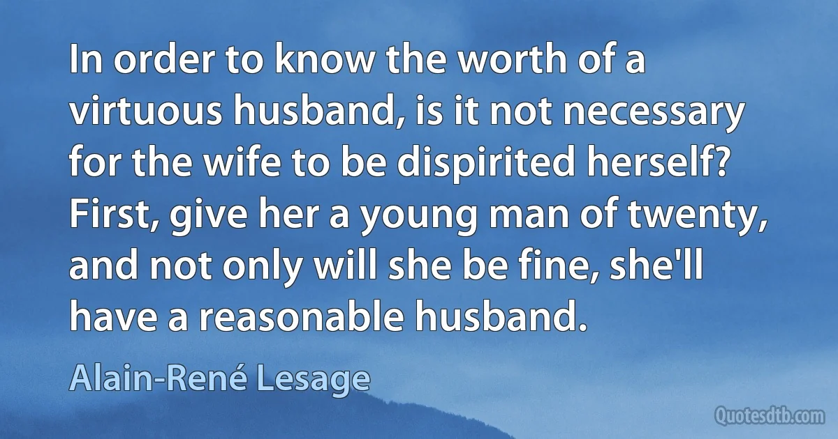 In order to know the worth of a virtuous husband, is it not necessary for the wife to be dispirited herself? First, give her a young man of twenty, and not only will she be fine, she'll have a reasonable husband. (Alain-René Lesage)