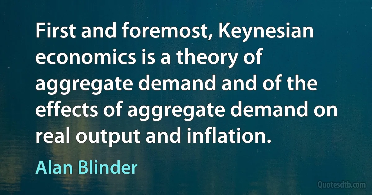 First and foremost, Keynesian economics is a theory of aggregate demand and of the effects of aggregate demand on real output and inflation. (Alan Blinder)