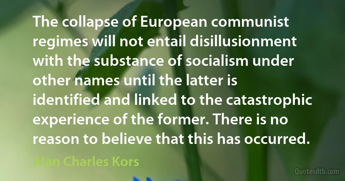 The collapse of European communist regimes will not entail disillusionment with the substance of socialism under other names until the latter is identified and linked to the catastrophic experience of the former. There is no reason to believe that this has occurred. (Alan Charles Kors)