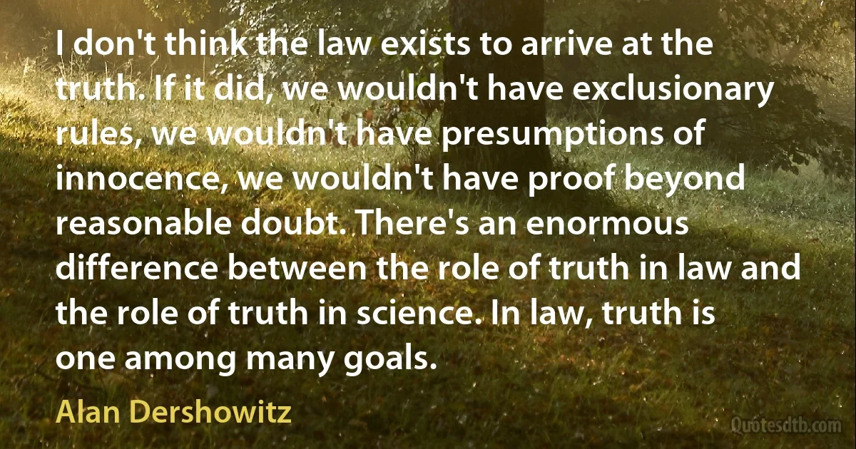 I don't think the law exists to arrive at the truth. If it did, we wouldn't have exclusionary rules, we wouldn't have presumptions of innocence, we wouldn't have proof beyond reasonable doubt. There's an enormous difference between the role of truth in law and the role of truth in science. In law, truth is one among many goals. (Alan Dershowitz)