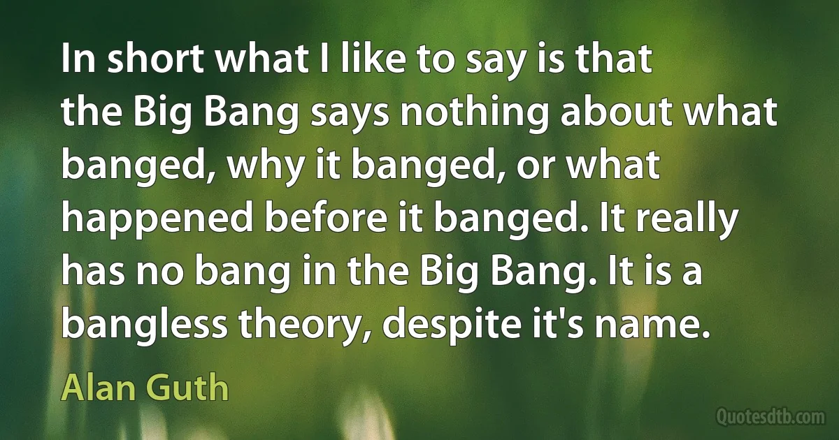 In short what I like to say is that the Big Bang says nothing about what banged, why it banged, or what happened before it banged. It really has no bang in the Big Bang. It is a bangless theory, despite it's name. (Alan Guth)