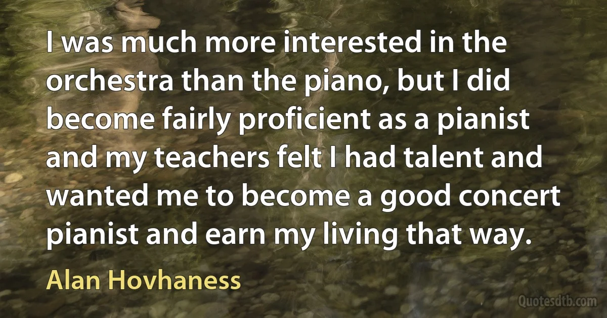 I was much more interested in the orchestra than the piano, but I did become fairly proficient as a pianist and my teachers felt I had talent and wanted me to become a good concert pianist and earn my living that way. (Alan Hovhaness)