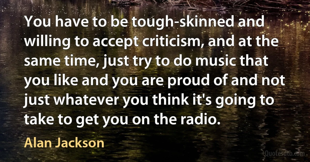 You have to be tough-skinned and willing to accept criticism, and at the same time, just try to do music that you like and you are proud of and not just whatever you think it's going to take to get you on the radio. (Alan Jackson)