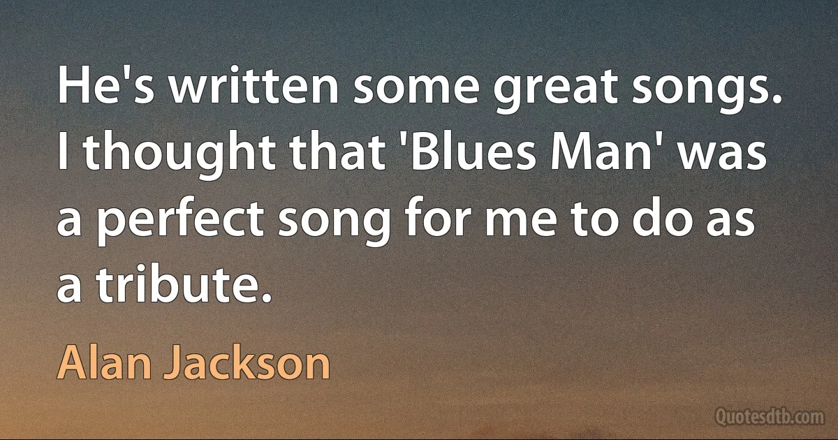 He's written some great songs. I thought that 'Blues Man' was a perfect song for me to do as a tribute. (Alan Jackson)