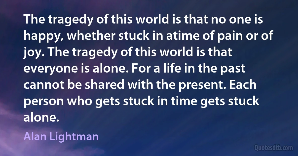 The tragedy of this world is that no one is happy, whether stuck in atime of pain or of joy. The tragedy of this world is that everyone is alone. For a life in the past cannot be shared with the present. Each person who gets stuck in time gets stuck alone. (Alan Lightman)