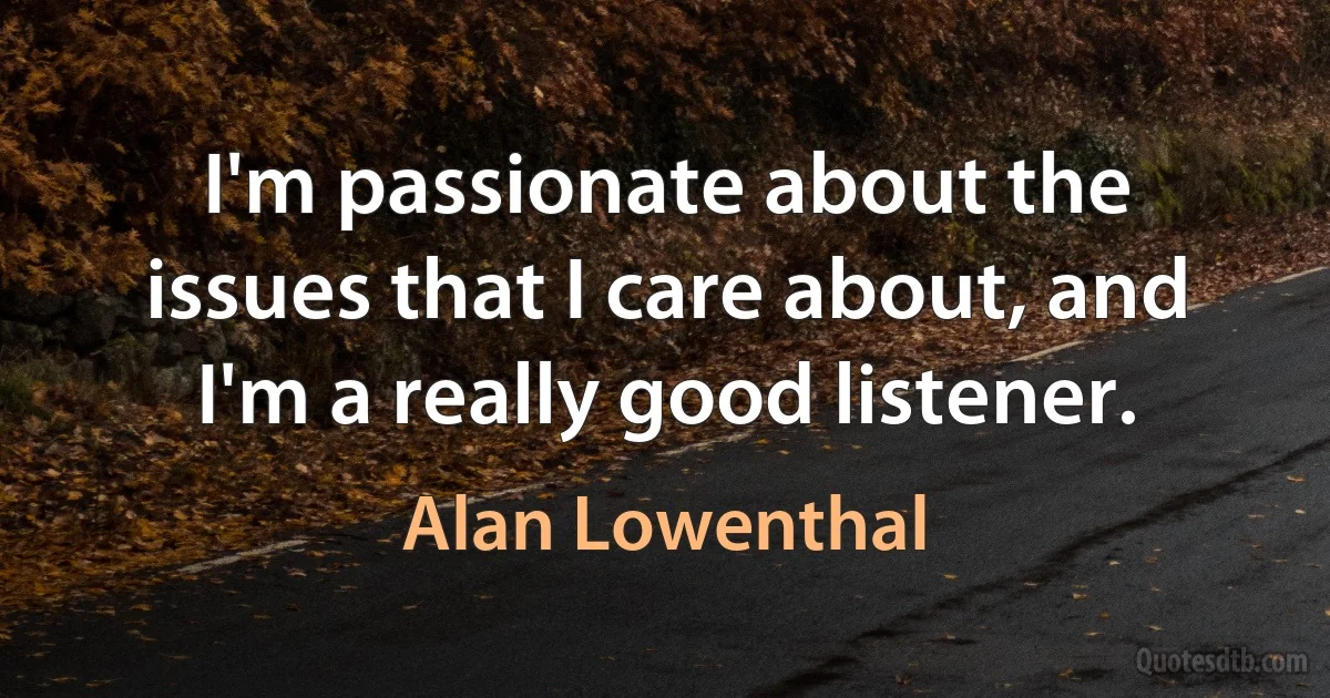 I'm passionate about the issues that I care about, and I'm a really good listener. (Alan Lowenthal)