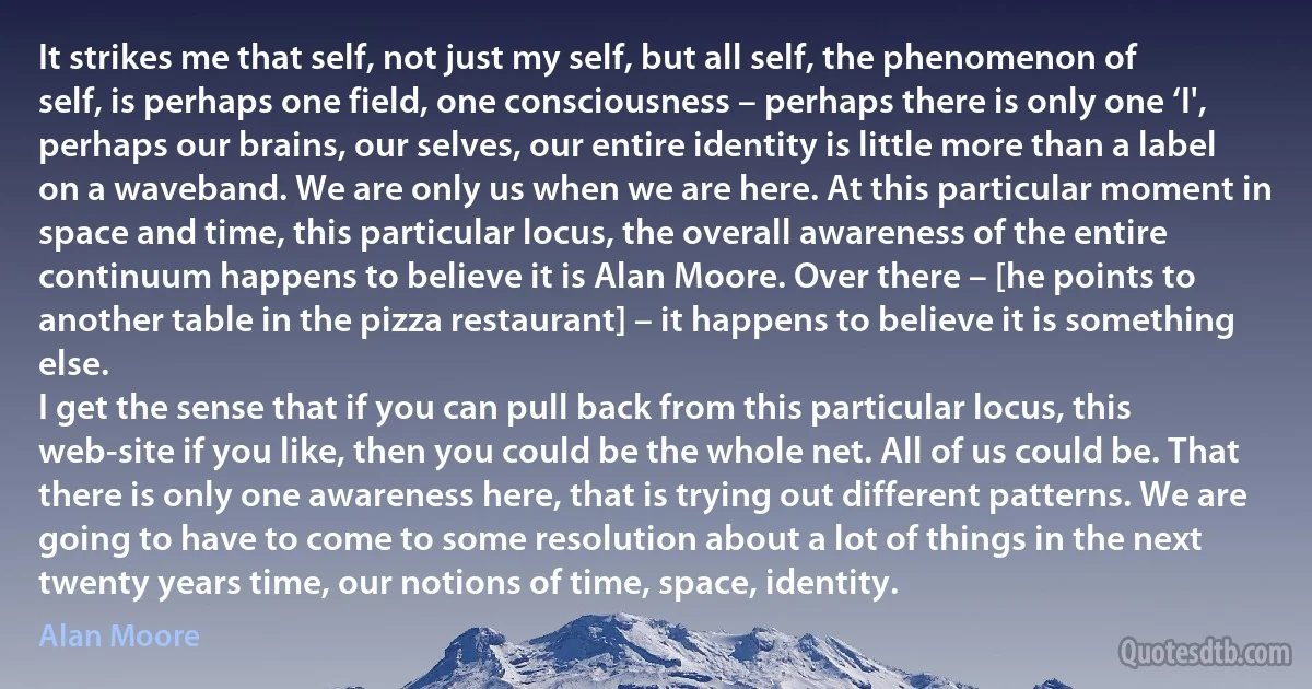 It strikes me that self, not just my self, but all self, the phenomenon of self, is perhaps one field, one consciousness – perhaps there is only one ‘I', perhaps our brains, our selves, our entire identity is little more than a label on a waveband. We are only us when we are here. At this particular moment in space and time, this particular locus, the overall awareness of the entire continuum happens to believe it is Alan Moore. Over there – [he points to another table in the pizza restaurant] – it happens to believe it is something else.
I get the sense that if you can pull back from this particular locus, this web-site if you like, then you could be the whole net. All of us could be. That there is only one awareness here, that is trying out different patterns. We are going to have to come to some resolution about a lot of things in the next twenty years time, our notions of time, space, identity. (Alan Moore)