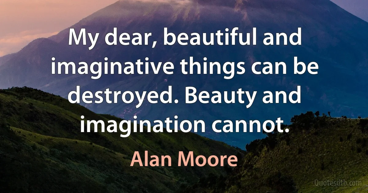 My dear, beautiful and imaginative things can be destroyed. Beauty and imagination cannot. (Alan Moore)