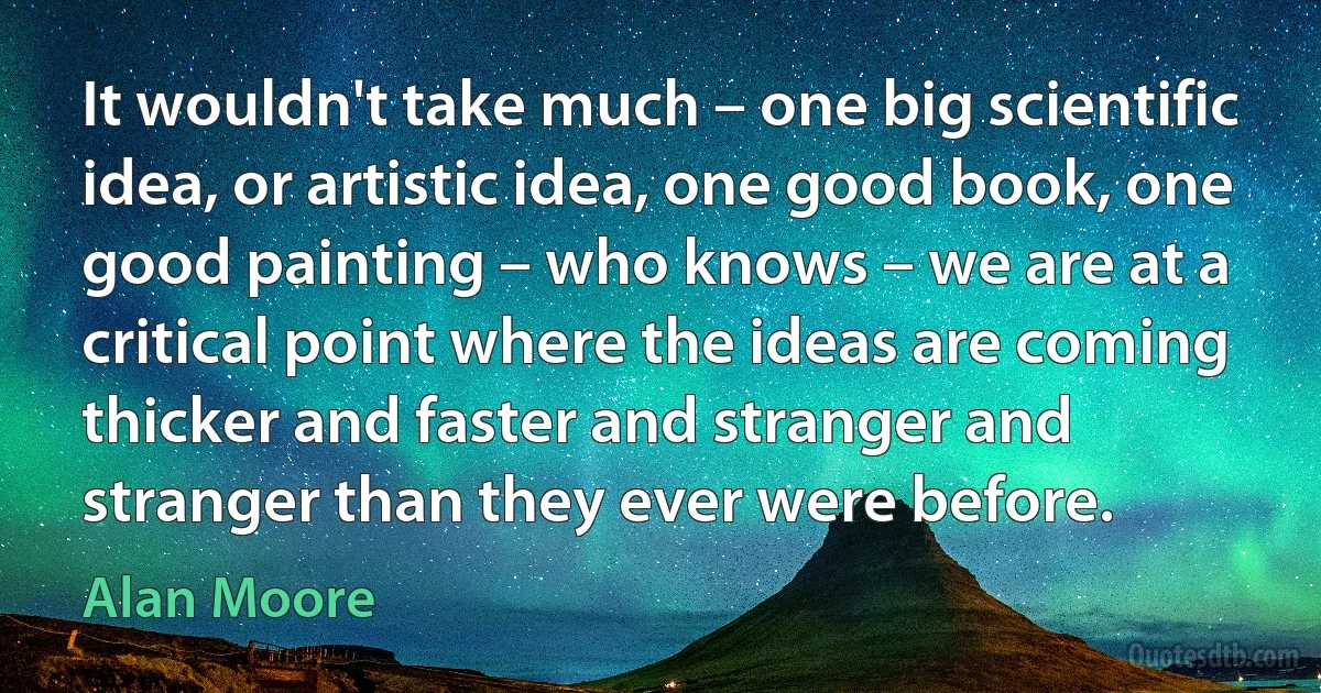 It wouldn't take much – one big scientific idea, or artistic idea, one good book, one good painting – who knows – we are at a critical point where the ideas are coming thicker and faster and stranger and stranger than they ever were before. (Alan Moore)