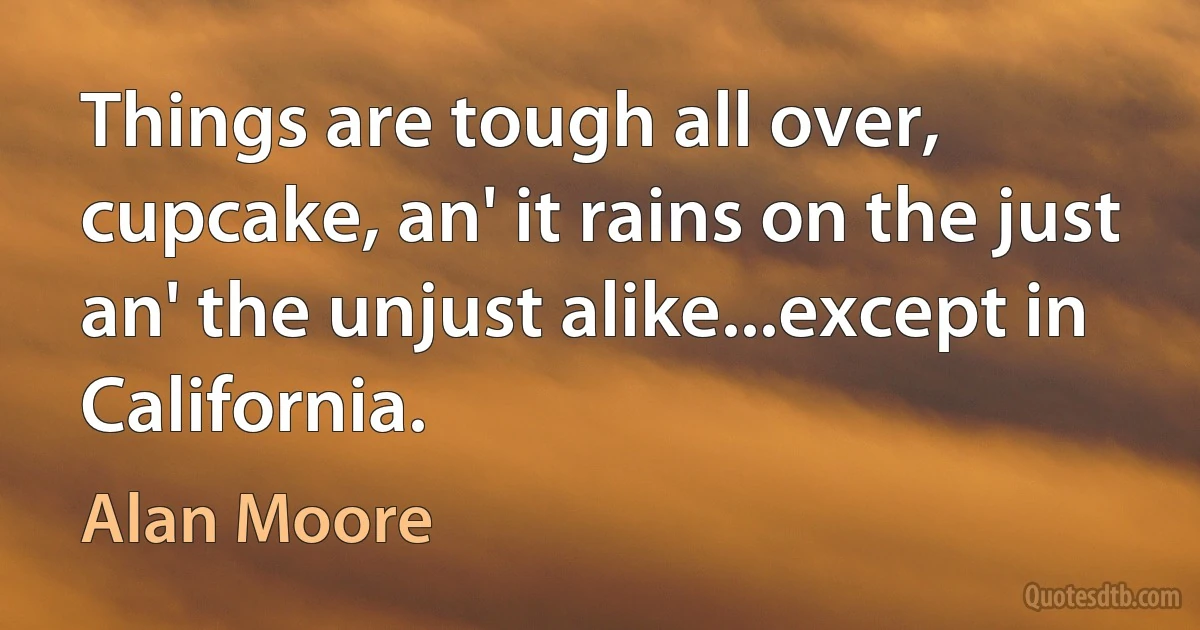 Things are tough all over, cupcake, an' it rains on the just an' the unjust alike...except in California. (Alan Moore)