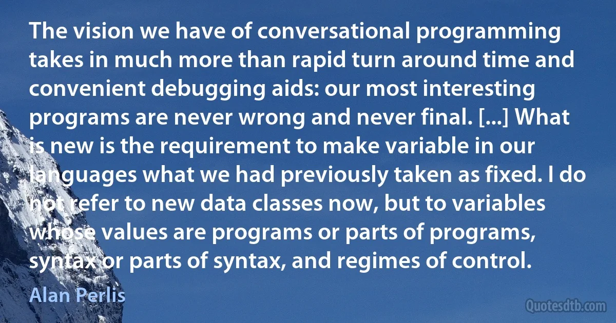 The vision we have of conversational programming takes in much more than rapid turn around time and convenient debugging aids: our most interesting programs are never wrong and never final. [...] What is new is the requirement to make variable in our languages what we had previously taken as fixed. I do not refer to new data classes now, but to variables whose values are programs or parts of programs, syntax or parts of syntax, and regimes of control. (Alan Perlis)