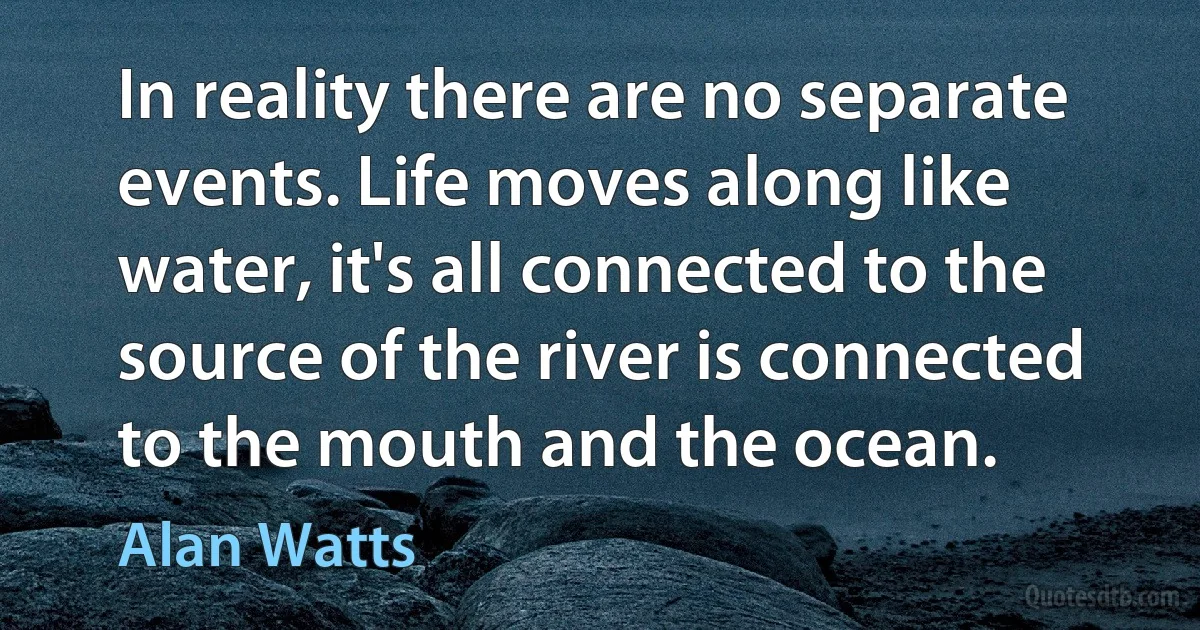 In reality there are no separate events. Life moves along like water, it's all connected to the source of the river is connected to the mouth and the ocean. (Alan Watts)