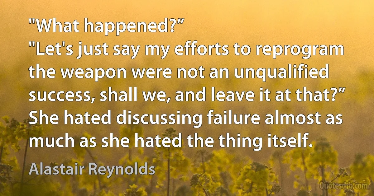 "What happened?”
"Let's just say my efforts to reprogram the weapon were not an unqualified success, shall we, and leave it at that?” She hated discussing failure almost as much as she hated the thing itself. (Alastair Reynolds)