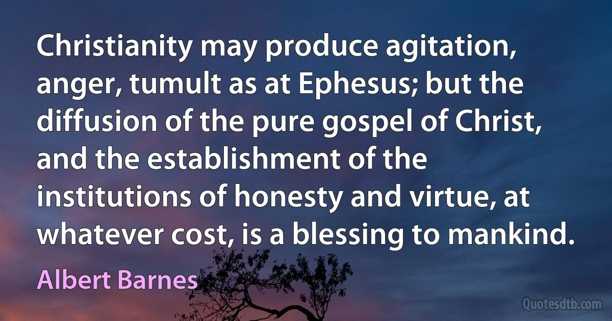 Christianity may produce agitation, anger, tumult as at Ephesus; but the diffusion of the pure gospel of Christ, and the establishment of the institutions of honesty and virtue, at whatever cost, is a blessing to mankind. (Albert Barnes)