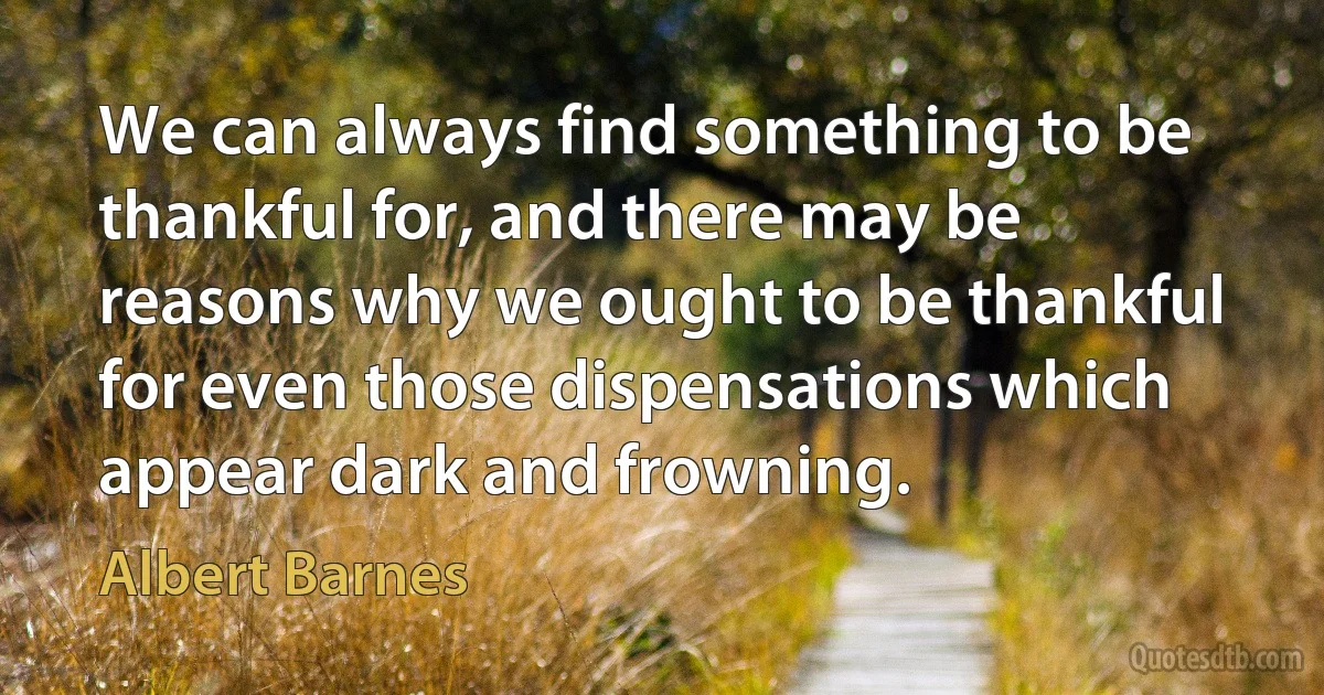 We can always find something to be thankful for, and there may be reasons why we ought to be thankful for even those dispensations which appear dark and frowning. (Albert Barnes)