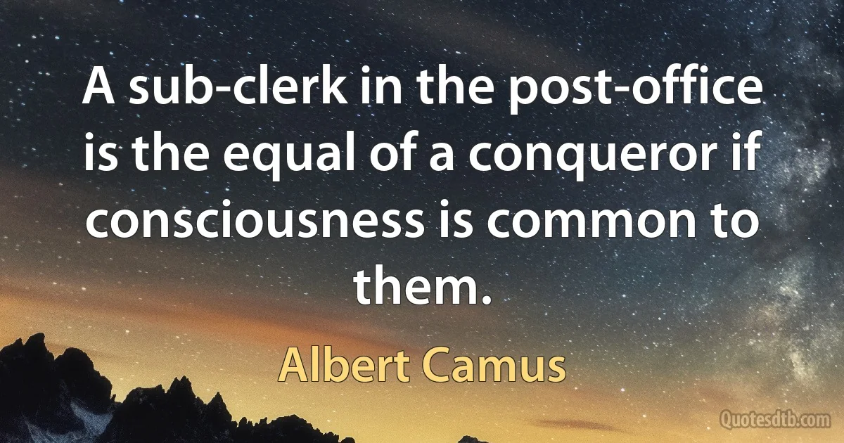 A sub-clerk in the post-office is the equal of a conqueror if consciousness is common to them. (Albert Camus)