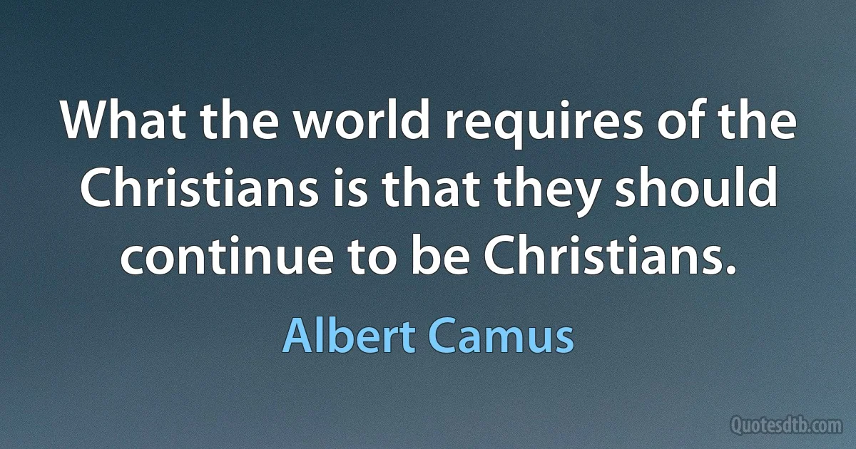 What the world requires of the Christians is that they should continue to be Christians. (Albert Camus)