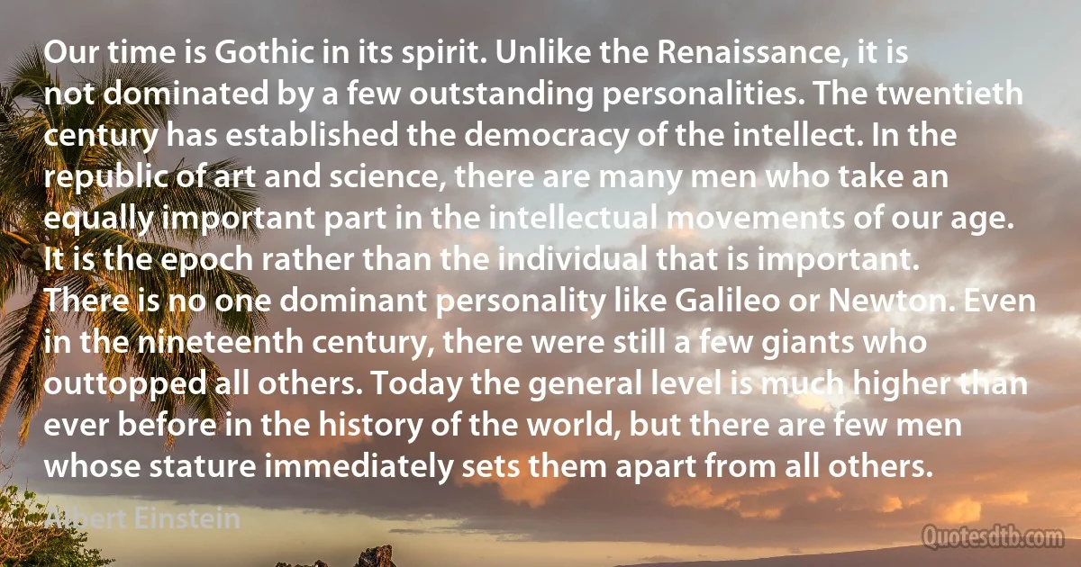 Our time is Gothic in its spirit. Unlike the Renaissance, it is not dominated by a few outstanding personalities. The twentieth century has established the democracy of the intellect. In the republic of art and science, there are many men who take an equally important part in the intellectual movements of our age. It is the epoch rather than the individual that is important. There is no one dominant personality like Galileo or Newton. Even in the nineteenth century, there were still a few giants who outtopped all others. Today the general level is much higher than ever before in the history of the world, but there are few men whose stature immediately sets them apart from all others. (Albert Einstein)