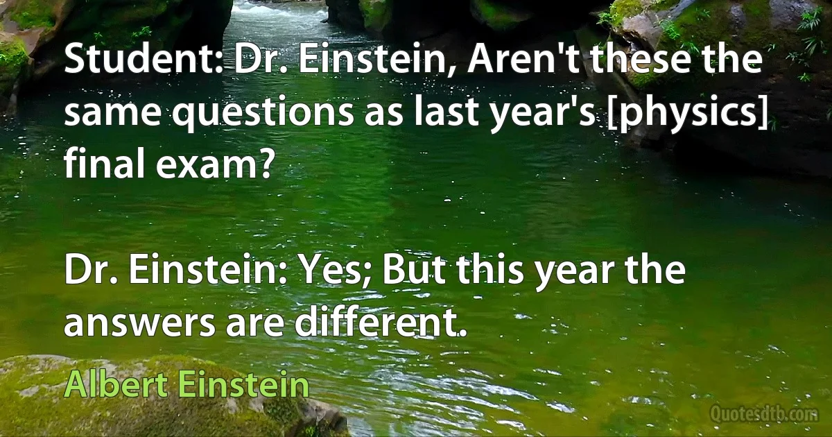 Student: Dr. Einstein, Aren't these the same questions as last year's [physics] final exam?

Dr. Einstein: Yes; But this year the answers are different. (Albert Einstein)