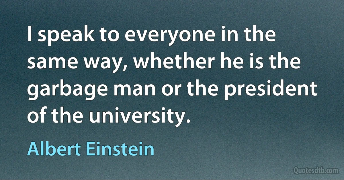 I speak to everyone in the same way, whether he is the garbage man or the president of the university. (Albert Einstein)