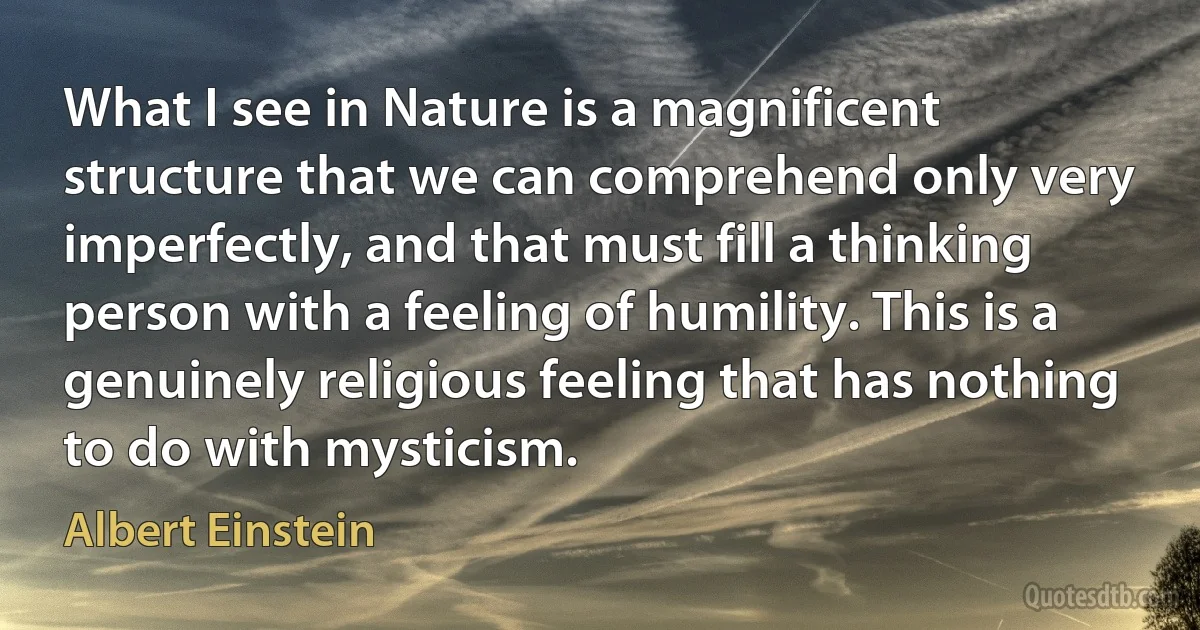 What I see in Nature is a magnificent structure that we can comprehend only very imperfectly, and that must fill a thinking person with a feeling of humility. This is a genuinely religious feeling that has nothing to do with mysticism. (Albert Einstein)