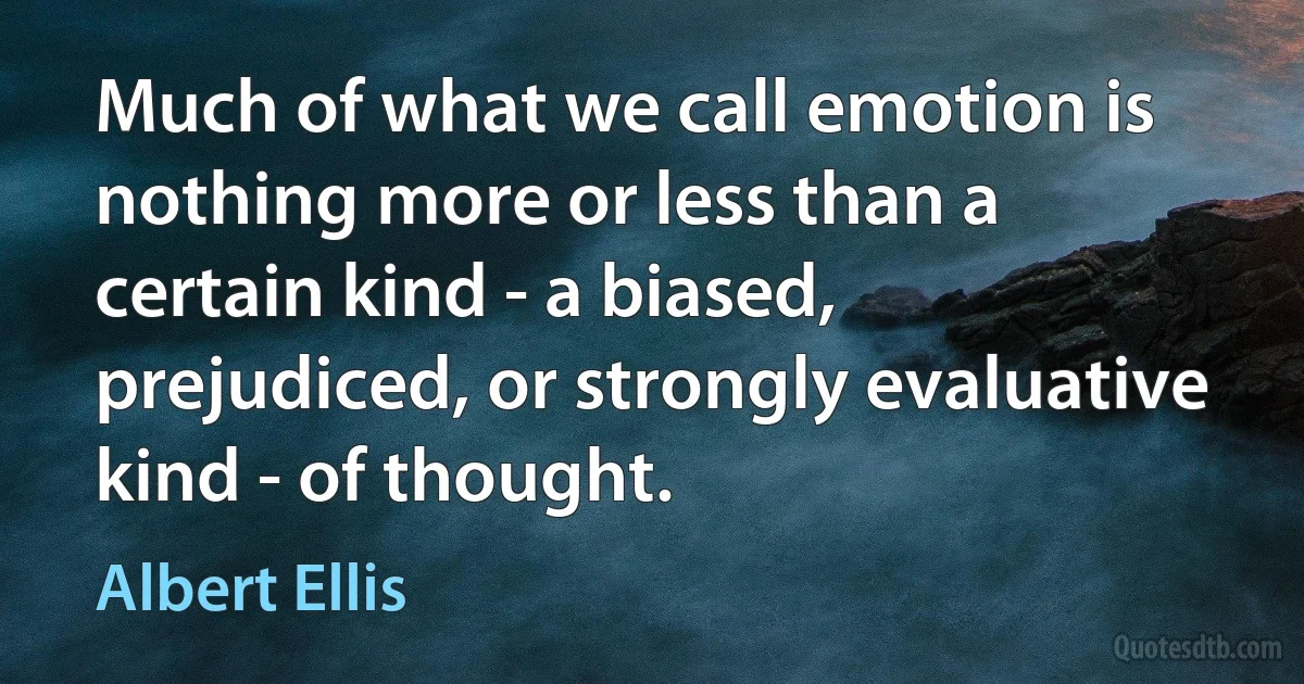 Much of what we call emotion is nothing more or less than a certain kind - a biased, prejudiced, or strongly evaluative kind - of thought. (Albert Ellis)