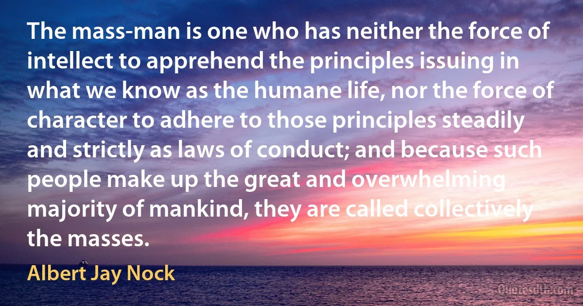 The mass-man is one who has neither the force of intellect to apprehend the principles issuing in what we know as the humane life, nor the force of character to adhere to those principles steadily and strictly as laws of conduct; and because such people make up the great and overwhelming majority of mankind, they are called collectively the masses. (Albert Jay Nock)