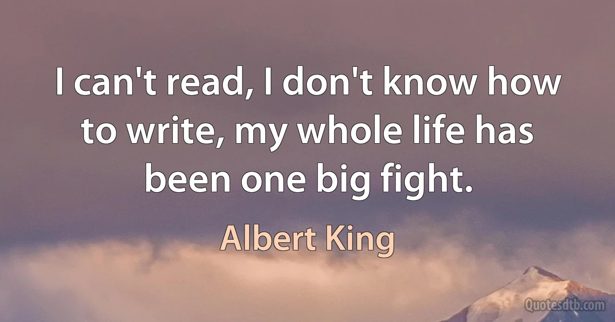 I can't read, I don't know how to write, my whole life has been one big fight. (Albert King)