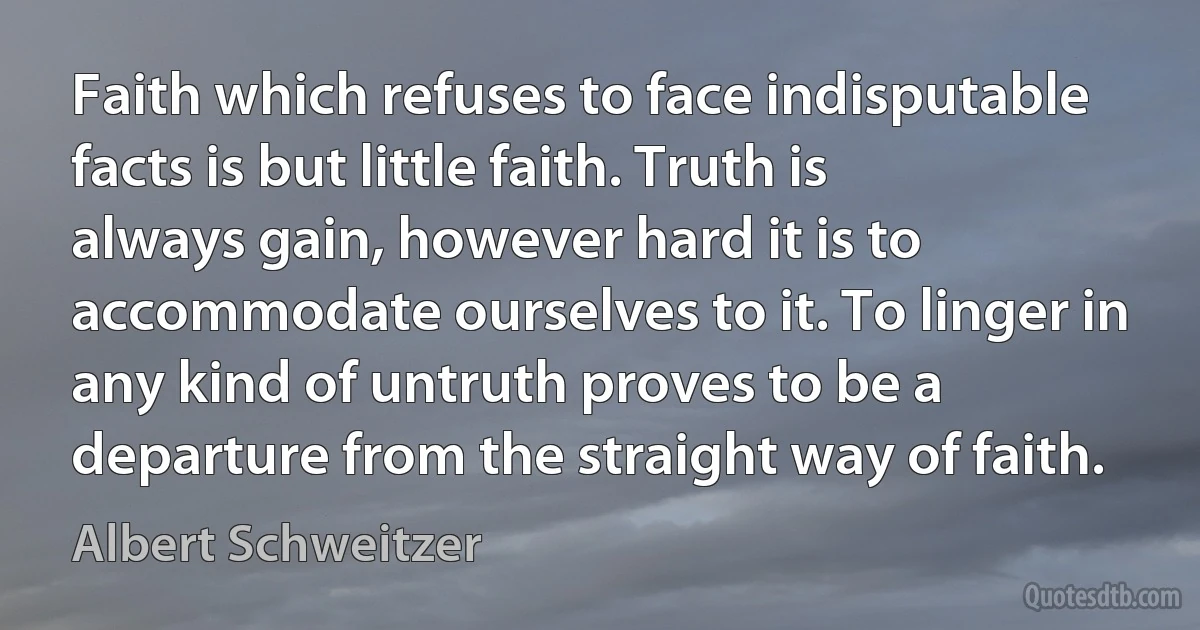 Faith which refuses to face indisputable facts is but little faith. Truth is always gain, however hard it is to accommodate ourselves to it. To linger in any kind of untruth proves to be a departure from the straight way of faith. (Albert Schweitzer)