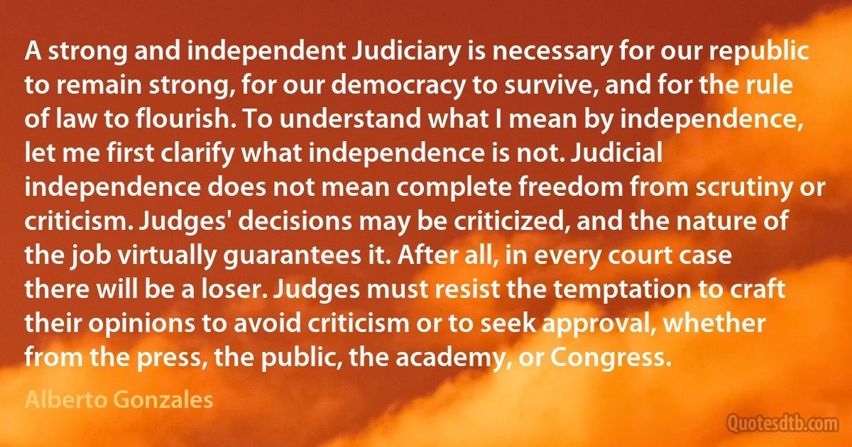 A strong and independent Judiciary is necessary for our republic to remain strong, for our democracy to survive, and for the rule of law to flourish. To understand what I mean by independence, let me first clarify what independence is not. Judicial independence does not mean complete freedom from scrutiny or criticism. Judges' decisions may be criticized, and the nature of the job virtually guarantees it. After all, in every court case there will be a loser. Judges must resist the temptation to craft their opinions to avoid criticism or to seek approval, whether from the press, the public, the academy, or Congress. (Alberto Gonzales)