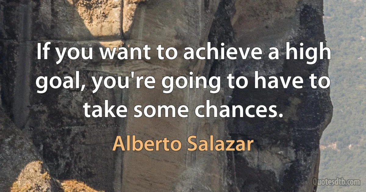 If you want to achieve a high goal, you're going to have to take some chances. (Alberto Salazar)