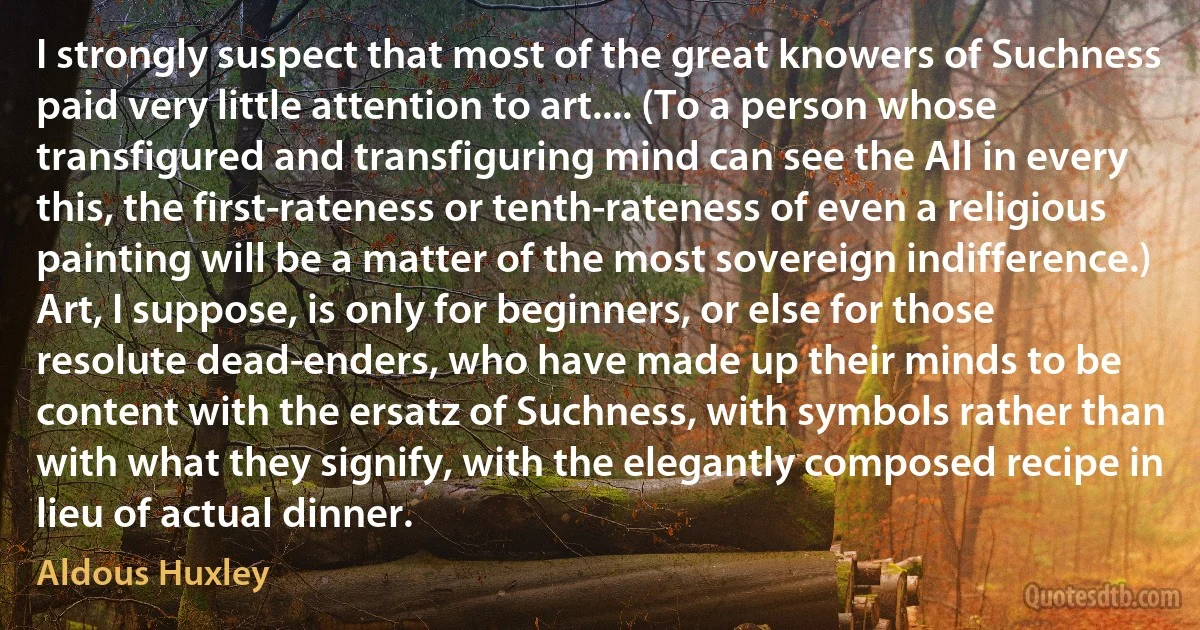 I strongly suspect that most of the great knowers of Suchness paid very little attention to art.... (To a person whose transfigured and transfiguring mind can see the All in every this, the first-rateness or tenth-rateness of even a religious painting will be a matter of the most sovereign indifference.) Art, I suppose, is only for beginners, or else for those resolute dead-enders, who have made up their minds to be content with the ersatz of Suchness, with symbols rather than with what they signify, with the elegantly composed recipe in lieu of actual dinner. (Aldous Huxley)