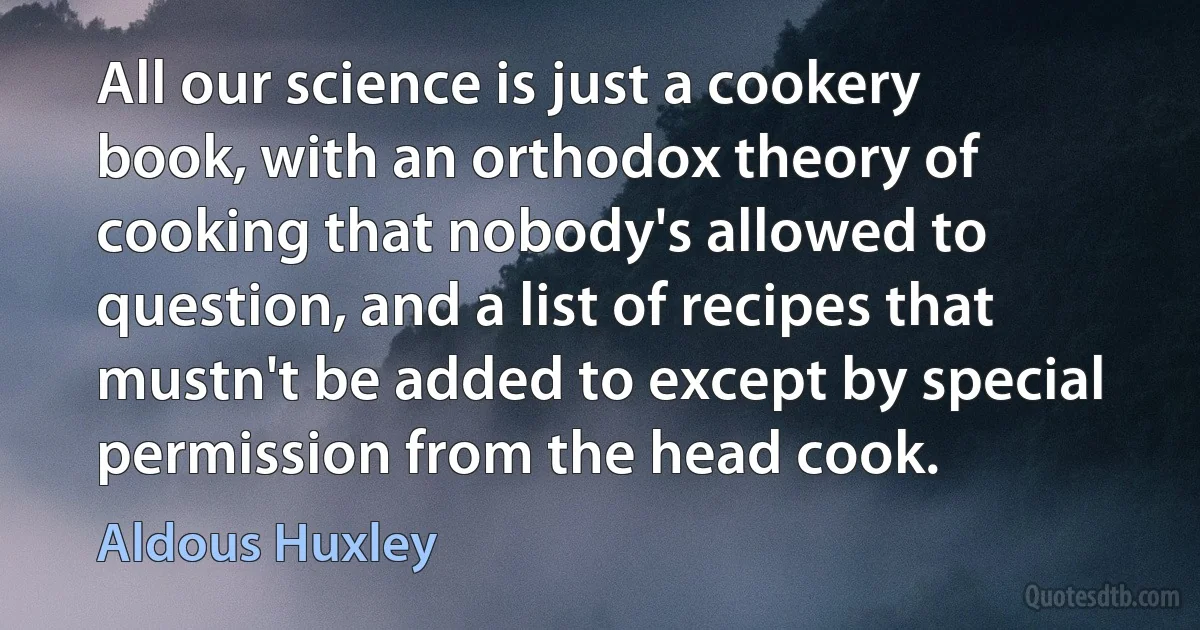 All our science is just a cookery book, with an orthodox theory of cooking that nobody's allowed to question, and a list of recipes that mustn't be added to except by special permission from the head cook. (Aldous Huxley)