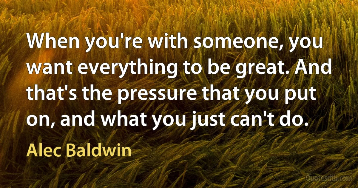 When you're with someone, you want everything to be great. And that's the pressure that you put on, and what you just can't do. (Alec Baldwin)