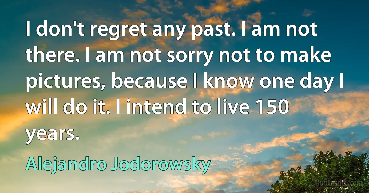 I don't regret any past. I am not there. I am not sorry not to make pictures, because I know one day I will do it. I intend to live 150 years. (Alejandro Jodorowsky)