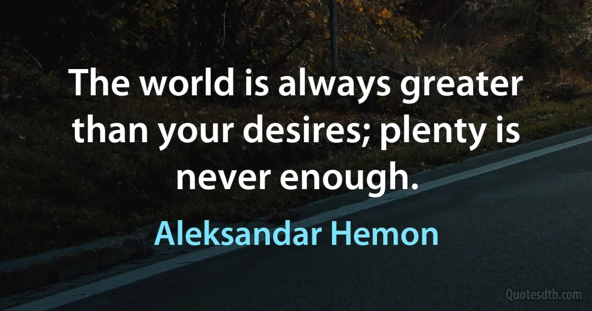 The world is always greater than your desires; plenty is never enough. (Aleksandar Hemon)