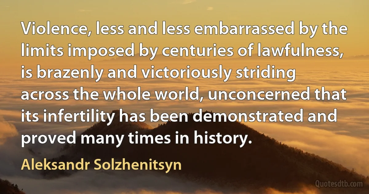 Violence, less and less embarrassed by the limits imposed by centuries of lawfulness, is brazenly and victoriously striding across the whole world, unconcerned that its infertility has been demonstrated and proved many times in history. (Aleksandr Solzhenitsyn)