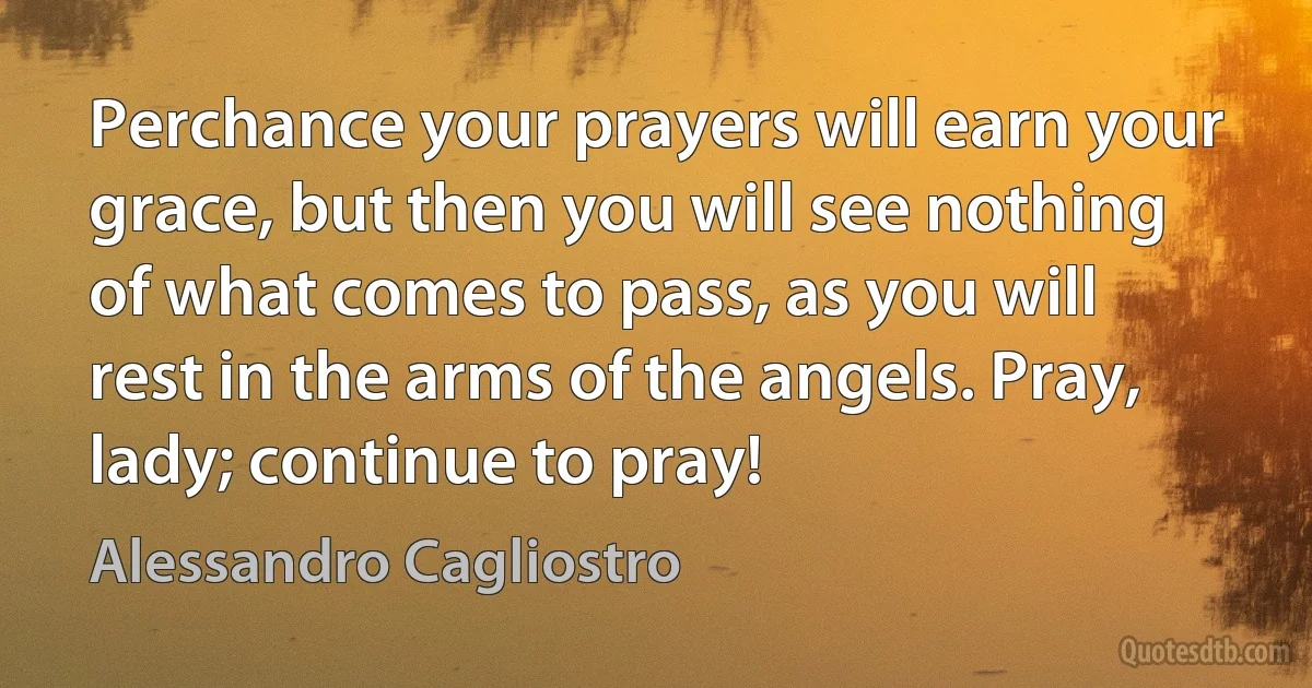 Perchance your prayers will earn your grace, but then you will see nothing of what comes to pass, as you will rest in the arms of the angels. Pray, lady; continue to pray! (Alessandro Cagliostro)