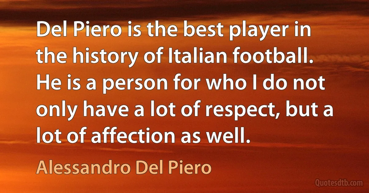 Del Piero is the best player in the history of Italian football. He is a person for who I do not only have a lot of respect, but a lot of affection as well. (Alessandro Del Piero)