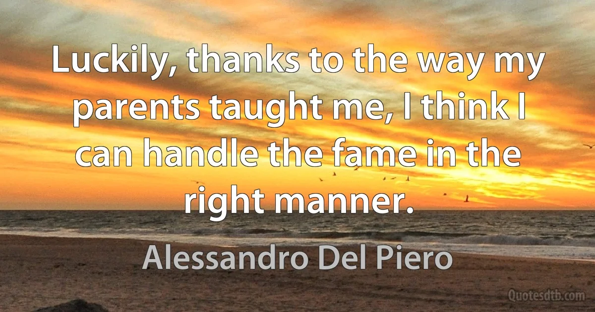 Luckily, thanks to the way my parents taught me, I think I can handle the fame in the right manner. (Alessandro Del Piero)