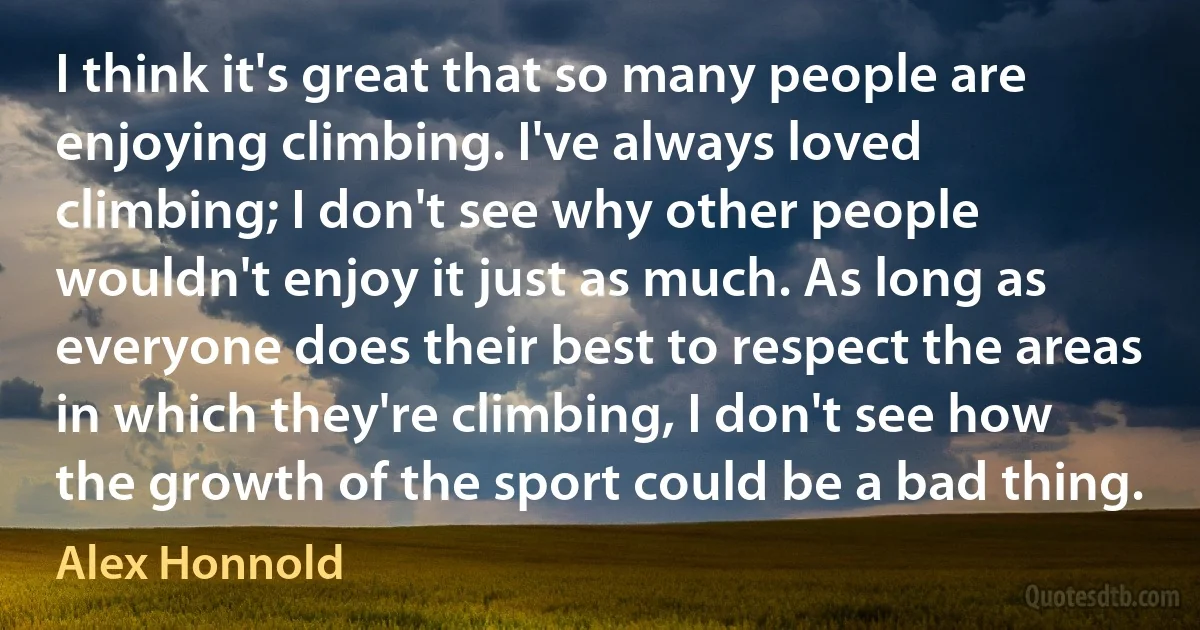 I think it's great that so many people are enjoying climbing. I've always loved climbing; I don't see why other people wouldn't enjoy it just as much. As long as everyone does their best to respect the areas in which they're climbing, I don't see how the growth of the sport could be a bad thing. (Alex Honnold)