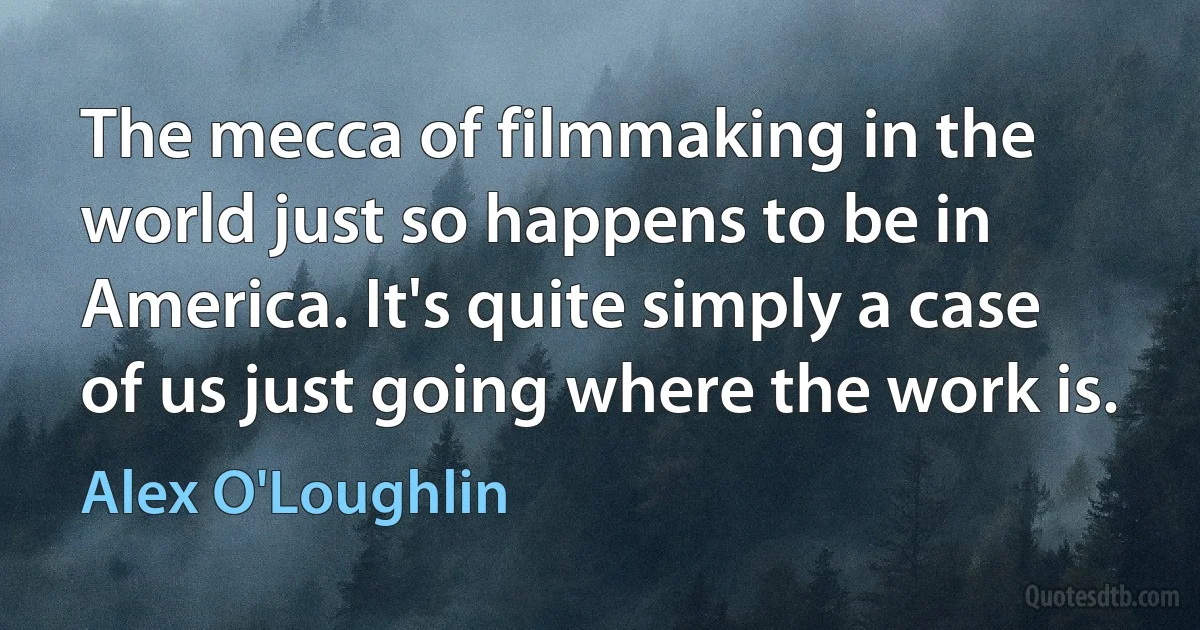 The mecca of filmmaking in the world just so happens to be in America. It's quite simply a case of us just going where the work is. (Alex O'Loughlin)