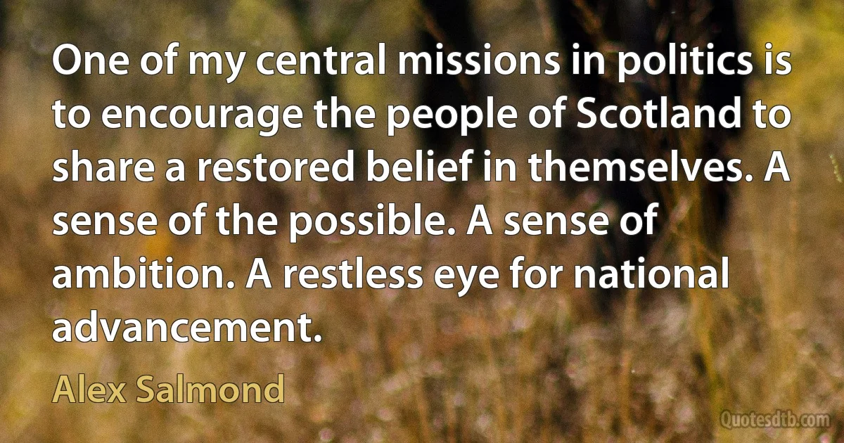 One of my central missions in politics is to encourage the people of Scotland to share a restored belief in themselves. A sense of the possible. A sense of ambition. A restless eye for national advancement. (Alex Salmond)