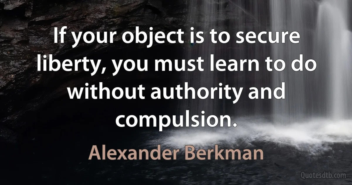 If your object is to secure liberty, you must learn to do without authority and compulsion. (Alexander Berkman)