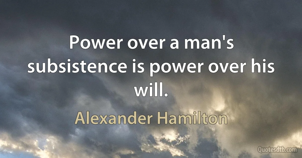 Power over a man's subsistence is power over his will. (Alexander Hamilton)