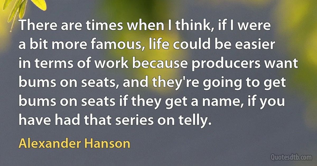 There are times when I think, if I were a bit more famous, life could be easier in terms of work because producers want bums on seats, and they're going to get bums on seats if they get a name, if you have had that series on telly. (Alexander Hanson)